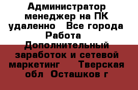 Администратор-менеджер на ПК удаленно - Все города Работа » Дополнительный заработок и сетевой маркетинг   . Тверская обл.,Осташков г.